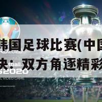中国和韩国足球比赛(中国和韩国足球对决：双方角逐精彩比赛)